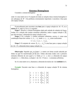 73
Sistemas Homogêneos
Considere o sistema homogêneo
0xA
vv
=
onde A é uma matriz m×n. O conjunto de todas as soluções desse sistema homogêneo é
um subespaço de n
R . Um problema extremamente importante é encontrar a base para
este espaço solução.
O procedimento para encontrar uma base para o espaço solução de 0xA
vv
= , ou o
núcleo de A, onde A é m×n, é o seguinte:
Etapa 1. Resolva o sistema homogêneo dado pelo método de redução de Gauss-
Jordan. Se a solução não contém constantes arbitrárias, então o espaço solução é { }0
v
,
que não tem base; a dimensão do espaço solução é zero.
Etapa 2. Se a solução x
v
contém constantes arbitrárias, escreva x
v
como uma
combinação linear dos vetores p21 x,...,x,x
vvv
tendo p21 s,...,s,s como coeficientes:
pp2211 xs...xsxsx
vvvv
+++=
Etapa 3. O conjunto de vetores { }p21 x,...,x,x
vvv
é uma base para o espaço solução
de 0xA
vv
= ; a dimensão desse espaço solução é p.
Observação: Suponha que, na Etapa 1, a matriz em forma escada reduzida por
linhas na qual foi transformada [ ]0A
v
M tem r linhas não-nulas (todas com o primeiro
elemento diferente de zero igual a 1). Então, p = n – r, isto é, a dimensão do espaço
solução é n – r. Além disso, a solução x
v
de 0xA
vv
= tem n – r constantes arbitrárias.
Se A é uma matriz m×n, chamamos a dimensão do núcleo de A de nulidade de A.
Exemplo: Encontre uma base e a dimensão do espaço solução W do sistema
homogêneo.
⎥
⎥
⎥
⎥
⎥
⎥
⎦
⎤
⎢
⎢
⎢
⎢
⎢
⎢
⎣
⎡
=
⎥
⎥
⎥
⎥
⎥
⎥
⎦
⎤
⎢
⎢
⎢
⎢
⎢
⎢
⎣
⎡
⎥
⎥
⎥
⎥
⎥
⎥
⎦
⎤
⎢
⎢
⎢
⎢
⎢
⎢
⎣
⎡
−
0
0
0
0
0
x
x
x
x
x
10612
20011
21000
11210
21411
5
4
3
2
1
 