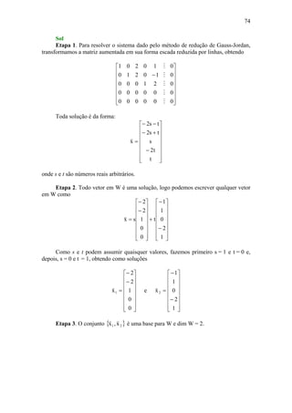 74
Sol
Etapa 1. Para resolver o sistema dado pelo método de redução de Gauss-Jordan,
transformamos a matriz aumentada em sua forma escada reduzida por linhas, obtendo
⎥
⎥
⎥
⎥
⎥
⎥
⎦
⎤
⎢
⎢
⎢
⎢
⎢
⎢
⎣
⎡
−
000000
000000
021000
010210
010201
M
M
M
M
M
Toda solução é da forma:
⎥
⎥
⎥
⎥
⎥
⎥
⎦
⎤
⎢
⎢
⎢
⎢
⎢
⎢
⎣
⎡
−
+−
−−
=
t
t2
s
ts2
ts2
x
v
onde s e t são números reais arbitrários.
Etapa 2. Todo vetor em W é uma solução, logo podemos escrever qualquer vetor
em W como
⎥
⎥
⎥
⎥
⎥
⎥
⎦
⎤
⎢
⎢
⎢
⎢
⎢
⎢
⎣
⎡
−
−
+
⎥
⎥
⎥
⎥
⎥
⎥
⎦
⎤
⎢
⎢
⎢
⎢
⎢
⎢
⎣
⎡
−
−
=
1
2
0
1
1
t
0
0
1
2
2
sx
v
Como s e t podem assumir quaisquer valores, fazemos primeiro s = 1 e t = 0 e,
depois, s = 0 e t = 1, obtendo como soluções
⎥
⎥
⎥
⎥
⎥
⎥
⎦
⎤
⎢
⎢
⎢
⎢
⎢
⎢
⎣
⎡
−
−
=
0
0
1
2
2
x1
v
e
⎥
⎥
⎥
⎥
⎥
⎥
⎦
⎤
⎢
⎢
⎢
⎢
⎢
⎢
⎣
⎡
−
−
=
1
2
0
1
1
x2
v
Etapa 3. O conjunto { }21 x,x
vv
é uma base para W e dim W = 2.
 