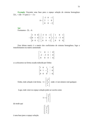 75
Exemplo: Encontre uma base para o espaço solução do sistema homogêneo
( ) 0xAI3
vv
=−λ para λ = –2 e
⎥
⎥
⎥
⎦
⎤
⎢
⎢
⎢
⎣
⎡
−
−−
=
200
012
103
A
Sol
Formamos –2I3 –A:
⎥
⎥
⎥
⎦
⎤
⎢
⎢
⎢
⎣
⎡
−−=
⎥
⎥
⎥
⎦
⎤
⎢
⎢
⎢
⎣
⎡
−
−−
−
⎥
⎥
⎥
⎦
⎤
⎢
⎢
⎢
⎣
⎡
−
000
032
101
200
012
103
100
010
001
2
Esta última matriz é a matriz dos coeficientes do sistema homogêneo, logo a
transformamos na matriz aumentada
⎥
⎥
⎥
⎦
⎤
⎢
⎢
⎢
⎣
⎡
−−
0000
0032
0101
M
M
M
e a colocamos na forma escada reduzida por linhas
⎥
⎥
⎥
⎦
⎤
⎢
⎢
⎢
⎣
⎡
−
0000
0
3
2
10
0101
M
M
M
Então, todo solução é da forma
⎥
⎥
⎥
⎦
⎤
⎢
⎢
⎢
⎣
⎡−
=
s
s
3
2
s
x
v
onde s é um número real qualquer.
Logo, todo vetor no espaço solução pode ser escrito como
⎥
⎥
⎥
⎦
⎤
⎢
⎢
⎢
⎣
⎡−
=
1
3
2
1
sx
v
de modo que
⎪
⎭
⎪
⎬
⎫
⎪
⎩
⎪
⎨
⎧
⎥
⎥
⎥
⎦
⎤
⎢
⎢
⎢
⎣
⎡−
1
3
2
1
é uma base para o espaço solução.
 