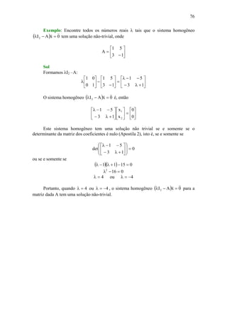 76
Exemplo: Encontre todos os números reais λ tais que o sistema homogêneo
( ) 0xAI2
vv
=−λ tem uma solução não-trivial, onde
⎥
⎦
⎤
⎢
⎣
⎡
−
=
13
51
A
Sol
Formamos λI2 –A:
⎥
⎦
⎤
⎢
⎣
⎡
+λ−
−−λ
=⎥
⎦
⎤
⎢
⎣
⎡
−
−⎥
⎦
⎤
⎢
⎣
⎡
λ
13
51
13
51
10
01
O sistema homogêneo ( ) 0xAI2
vv
=−λ é, então
⎥
⎦
⎤
⎢
⎣
⎡
=⎥
⎦
⎤
⎢
⎣
⎡
⎥
⎦
⎤
⎢
⎣
⎡
+λ−
−−λ
0
0
x
x
13
51
2
1
Este sistema homogêneo tem uma solução não trivial se e somente se o
determinante da matriz dos coeficientes é nulo (Apostila 2), isto é, se e somente se
0
13
51
det =⎟
⎟
⎠
⎞
⎜
⎜
⎝
⎛
⎥
⎦
⎤
⎢
⎣
⎡
+λ−
−−λ
ou se e somente se
( )( ) 01511 =−+λ−λ
0162
=−λ
4=λ ou 4−=λ
Portanto, quando 4=λ ou 4−=λ , o sistema homogêneo ( ) 0xAI2
vv
=−λ para a
matriz dada A tem uma solução não-trivial.
 