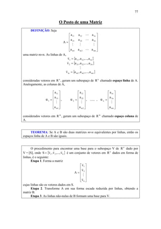 77
O Posto de uma Matriz
DEFINIÇÃO: Seja
⎥
⎥
⎥
⎥
⎦
⎤
⎢
⎢
⎢
⎢
⎣
⎡
=
mn2m1m
n12221
n11211
aaa
aaa
aaa
A
L
MMM
L
L
uma matriz m×n. As linhas de A,
{ }n112111 a,...,a,av =
v
{ }n222212 a,...,a,av =
v
M
{ }mn2m1mm a,...,a,av =
v
consideradas vetores em n
R , geram um subespaço de n
R chamado espaço linha de A.
Analogamente, as colunas de A,
⎥
⎥
⎥
⎥
⎦
⎤
⎢
⎢
⎢
⎢
⎣
⎡
=
1m
21
11
1
a
a
a
w
M
v
,
⎥
⎥
⎥
⎥
⎦
⎤
⎢
⎢
⎢
⎢
⎣
⎡
=
2m
22
12
2
a
a
a
w
M
v
, ...... ,
⎥
⎥
⎥
⎥
⎦
⎤
⎢
⎢
⎢
⎢
⎣
⎡
=
mn
n2
n1
n
a
a
a
w
M
v
considerados vetores em m
R , geram um subespaço de m
R chamado espaço coluna de
A.
TEOREMA: Se A e B são duas matrizes m×n equivalentes por linhas, então os
espaços linha de A e B são iguais.
O procedimento para encontrar uma base para o subespaço V de n
R dado por
V = [S], onde { }k21 v,...,v,vS
vvv
= é um conjunto de vetores em n
R dados em forma de
linhas, é o seguinte:
Etapa 1. Forma a matriz
⎥
⎥
⎥
⎥
⎦
⎤
⎢
⎢
⎢
⎢
⎣
⎡
=
k
2
1
v
v
v
A
v
M
v
v
cujas linhas são os vetores dados em S.
Etapa 2. Transforme A em sua forma escada reduzida por linhas, obtendo a
matriz B.
Etapa 3. As linhas não-nulas de B formam uma base para V.
 