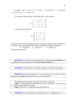 78
Exemplo: Seja { }4321 v,v,v,vS
vvvv
= , onde ( )4,3,0,2,1v1 −−=
v
, ( )4,1,8,2,3v2 =
v
,
( )3,2,7,3,2v3 =
v
e ( )3,4,0,2,1v4 −−=
v
.
V é o espaço linha da matriz A cujas linhas são os vetores dados:
⎥
⎥
⎥
⎥
⎦
⎤
⎢
⎢
⎢
⎢
⎣
⎡
−−
−−
=
34021
32732
41823
43021
A
A é equivalente por linhas a
⎥
⎥
⎥
⎥
⎦
⎤
⎢
⎢
⎢
⎢
⎣
⎡
−
=
00000
11000
10110
10201
B
que está em forma escada reduzida por linhas. Os espaços linhas de A e B são idênticos,
e uma base para o espaço linha de B consiste nas linhas não-nulas de B. Portanto,
( )1,0,2,0,1w1 =
v
, ( )1,0,1,1,0w2 =
v
e ( )1,1,0,0,0w3 −=
v
formam uma base para V.
DEFINIÇÃO: A dimensão do espaço linha de A é chamada de posto linha de A,
e a dimensão do espaço coluna de A é chamada de posto coluna de A.
TEOREMA: Os postos linha e coluna de uma matriz [ ]ijaA = m×n são iguais.
DEFINIÇÃO: Como posto linha de A = posto coluna de A, vamos nos referir
simplesmente ao posto de uma matriz m×n e escrever posto de A.
O procedimento para calcular o posto de uma matriz é o seguinte:
Etapa 1. Usando operações elementares nas linhas, transforme A em uma matriz
B em forma escada reduzida por linhas.
Etapa 2. Posto de A = número de linhas não-nulas de B.
TEOREMA: Se A é uma matriz m×n, então posto de A + nulidade de A = n.
 