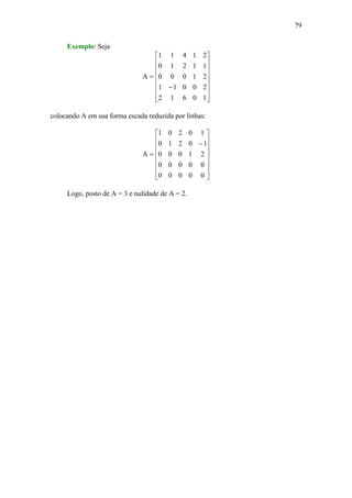 79
Exemplo: Seja
⎥
⎥
⎥
⎥
⎥
⎥
⎦
⎤
⎢
⎢
⎢
⎢
⎢
⎢
⎣
⎡
−
=
10612
20011
21000
11210
21411
A
colocando A em sua forma escada reduzida por linhas:
⎥
⎥
⎥
⎥
⎥
⎥
⎦
⎤
⎢
⎢
⎢
⎢
⎢
⎢
⎣
⎡
−
=
00000
00000
21000
10210
10201
A
Logo, posto de A = 3 e nulidade de A = 2.
 
