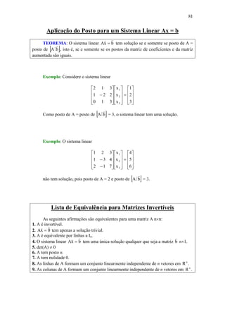 81
Aplicação do Posto para um Sistema Linear Ax = b
TEOREMA: O sistema linear bxA
vv
= tem solução se e somente se posto de A =
posto de [ ]bA
v
M , isto é, se e somente se os postos da matriz de coeficientes e da matriz
aumentada são iguais.
Exemplo: Considere o sistema linear
⎥
⎥
⎥
⎦
⎤
⎢
⎢
⎢
⎣
⎡
=
⎥
⎥
⎥
⎦
⎤
⎢
⎢
⎢
⎣
⎡
⎥
⎥
⎥
⎦
⎤
⎢
⎢
⎢
⎣
⎡
−
3
2
1
x
x
x
310
221
312
3
2
1
Como posto de A = posto de [ ]bA
v
M = 3, o sistema linear tem uma solução.
Exemplo: O sistema linear
⎥
⎥
⎥
⎦
⎤
⎢
⎢
⎢
⎣
⎡
=
⎥
⎥
⎥
⎦
⎤
⎢
⎢
⎢
⎣
⎡
⎥
⎥
⎥
⎦
⎤
⎢
⎢
⎢
⎣
⎡
−
−
6
5
4
x
x
x
712
431
321
3
2
1
não tem solução, pois posto de A = 2 e posto de [ ]bA
v
M = 3.
Lista de Equivalência para Matrizes Invertíveis
As seguintes afirmações são equivalentes para uma matriz A n×n:
1. A é invertível.
2. 0xA
vv
= tem apenas a solução trivial.
3. A é equivalente por linhas a In.
4. O sistema linear bxA
vv
= tem uma única solução qualquer que seja a matriz b
v
n×1.
5. det(A) ≠ 0
6. A tem posto n.
7. A tem nulidade 0.
8. As linhas de A formam um conjunto linearmente independente de n vetores em n
R .
9. As colunas de A formam um conjunto linearmente independente de n vetores em n
R .
 