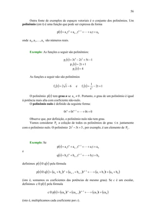 56
Outra fonte de exemplos de espaços vetoriais é o conjunto dos polinômios. Um
polinômio (em t) é uma função que pode ser expressa da forma
( ) 01
1n
1n
n
n atatatatp ++++= −
− L
onde n10 a,,a,a K são números reais.
Exemplo: As funções a seguir são polinômios:
( ) 1t5t2t3tp 24
1 −+−=
( ) 1t2tp2 +=
( ) 4tp3 =
As funções a seguir não são polinômios
( ) 6t2tf4 −= e ( ) 1t2
t
1
tf 25 +−=
O polinômio ( )tp tem grau n se 0an ≠ . Portanto, o grau de um polinômio é igual
à potência mais alta com coeficiente não-nulo.
O polinômio nulo é definido da seguinte forma:
0t0t0t0 1nn
++++ −
L
Observe que, por definição, o polinômio nulo não tem grau.
Vamos considerar nP a coleção de todos os polinômios de grau n≤ juntamente
com o polinômio nulo. O polinômio 5t3t2 2
+− , por exemplo, é um elemento de 2P .
Exemplo: Se
( ) 01
1n
1n
n
n atatatatp ++++= −
− L
e
( ) 01
1n
1n
n
n btbtbtbtq ++++= −
− L
definimos ( ) ( )tqtp ⊕ pela fórmula
( ) ( ) ( ) ( ) ( ) ( )0011
1n
1n1n
n
nn batbatbatbatqtp ++++++++=⊕ −
−− L
(isto é, somamos os coeficientes das potências de mesmo grau). Se c é um escalar,
definimos ( )tpc ⊗ pela fórmula
( ) ( ) ( ) ( ) ( )01
1n
1n
n
n catcatcatcatpc ++++=⊗ −
− L
(isto é, multiplicamos cada coeficiente por c).
 