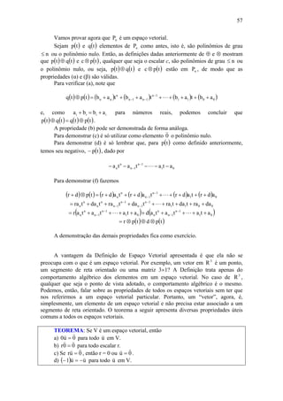 57
Vamos provar agora que nP é um espaço vetorial.
Sejam ( )tp e ( )tq elementos de nP como antes, isto é, são polinômios de grau
n≤ ou o polinômio nulo. Então, as definições dadas anteriormente de ⊕ e ⊗ mostram
que ( ) ( )tqtp ⊕ e ( )tpc ⊗ , qualquer que seja o escalar c, são polinômios de grau n≤ ou
o polinômio nulo, ou seja, ( ) ( )tqtp ⊕ e ( )tpc ⊗ estão em nP , de modo que as
propriedades (α) e (β) são válidas.
Para verificar (a), note que
( ) ( ) ( ) ( ) ( ) ( )0011
1n
1n1n
n
nn abtabtabtabtptq ++++++++=⊕ −
−− L
e, como iiii abba +=+ para números reais, podemos concluir que
( ) ( ) ( ) ( )tptqtqtp ⊕=⊕ .
A propriedade (b) pode ser demonstrada de forma análoga.
Para demonstrar (c) é só utilizar como elemento 0
v
o polinômio nulo.
Para demonstrar (d) é só lembrar que, para ( )tp como definido anteriormente,
temos seu negativo, ( )tp− , dado por
01
1n
1n
n
n atatata −−−−− −
− L
Para demonstrar (f) fazemos
( ) ( ) ( ) ( ) ( ) ( ) 01
1n
1n
n
n adrtadrtadrtadrtpdr ++++++++=⊗+ −
− L
0011
1n
1n
1n
1n
n
n
n
n daratdatratdatratdatra ++++++++= −
−
−
− L
( ) ( )01
1n
1n
n
n01
1n
1n
n
n atatatadatatatar +++++++++= −
−
−
− LL
( ) ( )tpdtpr ⊗⊕⊗=
A demonstração das demais propriedades fica como exercício.
A vantagem da Definição de Espaço Vetorial apresentada é que ela não se
preocupa com o que é um espaço vetorial. Por exemplo, um vetor em 3
R é um ponto,
um segmento de reta orientado ou uma matriz 3×1? A Definição trata apenas do
comportamento algébrico dos elementos em um espaço vetorial. No caso de 3
R ,
qualquer que seja o ponto de vista adotado, o comportamento algébrico é o mesmo.
Podemos, então, falar sobre as propriedades de todos os espaços vetoriais sem ter que
nos referirmos a um espaço vetorial particular. Portanto, um “vetor”, agora, é,
simplesmente, um elemento de um espaço vetorial e não precisa estar associado a um
segmento de reta orientado. O teorema a seguir apresenta diversas propriedades úteis
comuns a todos os espaços vetoriais.
TEOREMA: Se V é um espaço vetorial, então
a) 0u0
vv
= para todo u
v
em V.
b) 00r
vv
= para todo escalar r.
c) Se 0ur
vv
= , então r = 0 ou 0u
vv
= .
d) ( ) uu1
vv
−=− para todo u
v
em V.
 