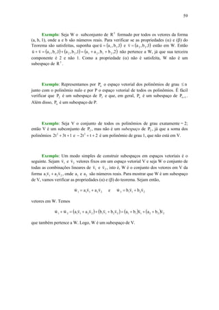 59
Exemplo: Seja W o subconjunto de 3
R formado por todos os vetores da forma
(a, b, 1), onde a e b são números reais. Para verificar se as propriedades (α) e (β) do
Teorema são satisfeitas, suponha que ( )1,b,au 11=
v
e ( )1,b,av 22=
v
estão em W. Então
( ) ( ) ( )2,bb,aa1,b,a1,b,avu 21212211 ++=+=+
vv
não pertence a W, já que sua terceira
componente é 2 e não 1. Como a propriedade (α) não é satisfeita, W não é um
subespaço de 3
R .
Exemplo: Representamos por nP o espaço vetorial dos polinômios de grau n≤
junto com o polinômio nulo e por P o espaço vetorial de todos os polinômios. É fácil
verificar que 2P é um subespaço de 3P e que, em geral, nP é um subespaço de 1nP + .
Além disso, nP é um subespaço de P.
Exemplo: Seja V o conjunto de todos os polinômios de grau exatamente = 2;
então V é um subconjunto de 2P , mas não é um subespaço de 2P , já que a soma dos
polinômios 1t3t2 2
++ e 2tt2 2
++− é um polinômio de grau 1, que não está em V.
Exemplo: Um modo simples de construir subespaços em espaços vetoriais é o
seguinte. Sejam 1v
v
e 2v
v
vetores fixos em um espaço vetorial V e seja W o conjunto de
todas as combinações lineares de 1v
v
e 2v
v
, isto é, W é o conjunto dos vetores em V da
forma 2211 vava
vv
+ , onde 1a e 2a são números reais. Para mostrar que W é um subespaço
de V, vamos verificar as propriedades (α) e (β) do teorema. Sejam então,
22111 vavaw
vvv
+= e 22112 vbvbw
vvv
+=
vetores em W. Temos
( ) ( ) ( ) ( ) 2221112211221121 vbavbavbvbvavaww
vvvvvvvv
+++=+++=+
que também pertence a W. Logo, W é um subespaço de V.
 