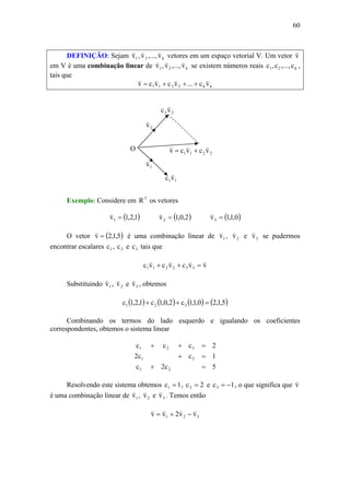 60
DEFINIÇÃO: Sejam k21 v,...,v,v
vvv
vetores em um espaço vetorial V. Um vetor v
v
em V é uma combinação linear de k21 v,...,v,v
vvv
se existem números reais k21 c,...,c,c ,
tais que
kk2211 vc...vcvcv
vvvv
+++=
Exemplo: Considere em 3
R os vetores
( )1,2,1v1 =
v
( )2,0,1v2 =
v
( )0,1,1v3 =
v
O vetor ( )5,1,2v =
v
é uma combinação linear de 1v
v
, 2v
v
e 3v
v
se pudermos
encontrar escalares 1c , 2c e 3c tais que
vvcvcvc 332211
vvvv
=++
Substituindo 1v
v
, 2v
v
e 3v
v
, obtemos
( ) ( ) ( ) ( )5,1,20,1,1c2,0,1c1,2,1c 321 =++
Combinando os termos do lado esquerdo e igualando os coeficientes
correspondentes, obtemos o sistema linear
5c2c
1cc2
2ccc
21
31
321
=+
=+
=++
Resolvendo este sistema obtemos 1c1 = , 2c2 = e 1c3 −= , o que significa que v
v
é uma combinação linear de 1v
v
, 2v
v
e 3v
v
. Temos então
321 vv2vv
vvvv
−+=
2211 vcvcv
vvv
+=
11vc
v
22 vc
v
2v
v
1v
v
O
 