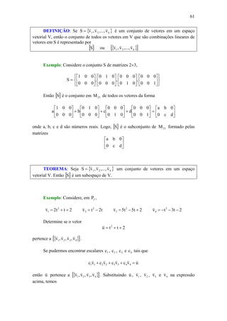 61
DEFINIÇÃO: Se { }k21 v,...,v,vS
vvv
= é um conjunto de vetores em um espaço
vetorial V, então o conjunto de todos os vetores em V que são combinações lineares de
vetores em S é representado por
[ ]S ou { }[ ]k21 v,...,v,v
vvv
Exemplo: Considere o conjunto S de matrizes 2×3,
⎭
⎬
⎫
⎩
⎨
⎧
⎥
⎦
⎤
⎢
⎣
⎡
⎥
⎦
⎤
⎢
⎣
⎡
⎥
⎦
⎤
⎢
⎣
⎡
⎥
⎦
⎤
⎢
⎣
⎡
=
100
000
,
010
000
,
000
010
,
000
001
S
Então [ ]S é o conjunto em 23M de todos os vetores da forma
⎥
⎦
⎤
⎢
⎣
⎡
=⎥
⎦
⎤
⎢
⎣
⎡
+⎥
⎦
⎤
⎢
⎣
⎡
+⎥
⎦
⎤
⎢
⎣
⎡
+⎥
⎦
⎤
⎢
⎣
⎡
dc0
0ba
100
000
d
010
000
c
000
010
b
000
001
a
onde a, b, c e d são números reais. Logo, [ ]S é o subconjunto de 23M formado pelas
matrizes
⎥
⎦
⎤
⎢
⎣
⎡
dc0
0ba
TEOREMA: Seja { }k21 v,...,v,vS
vvv
= um conjunto de vetores em um espaço
vetorial V. Então [ ]S é um subespaço de V.
Exemplo: Considere, em 2P ,
2tt2v 2
1 ++=
v
t2tv 2
2 −=
v
2t5t5v 2
3 +−=
v
2t3tv 2
4 −−−=
v
Determine se o vetor
2ttu 2
++=
v
pertence a { }[ ]4321 v,v,v,v
vvvv
.
Se pudermos encontrar escalares 1c , 2c , 3c e 4c tais que
uvcvcvcvc 44332211
vvvvv
=+++
então u
v
pertence a { }[ ]4321 v,v,v,v
vvvv
. Substituindo u
v
, 1v
v
, 2v
v
, 3v
v
e 4v
v
na expressão
acima, temos
 