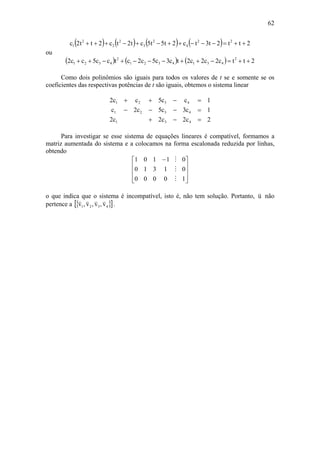 62
( ) ( ) ( ) ( ) 2tt2t3tc2t5t5ct2tc2tt2c 22
4
2
3
2
2
2
1 ++=−−−++−+−+++
ou
( ) ( ) ( ) 2ttc2c2c2tc3c5c2ctcc5cc2 2
4314321
2
4321 ++=−++−−−+−++
Como dois polinômios são iguais para todos os valores de t se e somente se os
coeficientes das respectivas potências de t são iguais, obtemos o sistema linear
2c2c2c2
1c3c5c2c
1cc5cc2
431
4321
4321
=−+
=−−−
=−++
Para investigar se esse sistema de equações lineares é compatível, formamos a
matriz aumentada do sistema e a colocamos na forma escalonada reduzida por linhas,
obtendo
⎥
⎥
⎥
⎦
⎤
⎢
⎢
⎢
⎣
⎡ −
10000
01310
01101
M
M
M
o que indica que o sistema é incompatível, isto é, não tem solução. Portanto, u
v
não
pertence a { }[ ]4321 v,v,v,v
vvvv
.
 