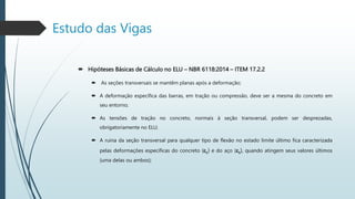  Hipóteses Básicas de Cálculo no ELU – NBR 6118:2014 – ITEM 17.2.2
 As seções transversais se mantêm planas após a deformação;
 A deformação específica das barras, em tração ou compressão, deve ser a mesma do concreto em
seu entorno;
 As tensões de tração no concreto, normais à seção transversal, podem ser desprezadas,
obrigatoriamente no ELU;
 A ruina da seção transversal para qualquer tipo de flexão no estado limite último fica caracterizada
pelas deformações específicas do concreto (ec) e do aço (es), quando atingem seus valores últimos
(uma delas ou ambos);
Estudo das Vigas
 