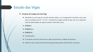  Processo de Colapso de Uma Viga
 Admitindo-se uma viga de concreto armado sujeita a um carregamento crescente e que, este
cause uma flexão pura (V = 0 e M = constante) na região central da viga, tem-se os seguintes
níveis de deformações da viga em estudo, conhecidos como:
 ESTÁDIO I;
 ESTÁDIO II; e
 ESTÁDIO III;
 Considerações:
 O momento varia de 0 (zero) até um valor que promova o colapso de estrutura;
 Admite-se que a seção transversal da viga permaneça plana durante todo o processo.
Estudo das Vigas
 
