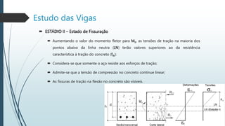  ESTÁDIO II – Estado de Fissuração
 Aumentando o valor do momento fletor para MII, as tensões de tração na maioria dos
pontos abaixo da linha neutra (LN) terão valores superiores ao da resistência
característica à tração do concreto (ftk):
 Considera-se que somente o aço resiste aos esforços de tração;
 Admite-se que a tensão de compressão no concreto continue linear;
 As fissuras de tração na flexão no concreto são visíveis.
Estudo das Vigas
 