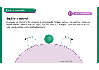 A posição de equilíbrio de um corpo é considerada instável quando, ao sofrer um pequeno
deslocamento, a resultante das forças aplicada ao corpo atua para afastá-lo ainda mais da
sua posição inicial, como ilustrado a seguir:
Equilíbrio instável
Foco no conteúdo
Produzido pela SEDUC-SP.
DE OLHO NO MODELO
 