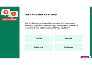 Pause e responda
Um equilibrista caminha cuidadosamente sobre uma corda
esticada, segurando uma vara longa para ajudá-lo a manter o
equilíbrio. Como podemos classificar seu equilíbrio?
Assinale a alternativa correta:
Estável Instável
Indiferente Equilibrado
 