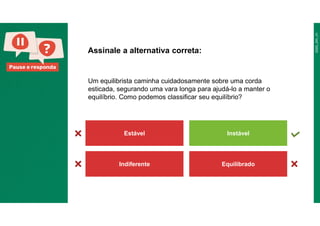 Pause e responda
Um equilibrista caminha cuidadosamente sobre uma corda
esticada, segurando uma vara longa para ajudá-lo a manter o
equilíbrio. Como podemos classificar seu equilíbrio?
Assinale a alternativa correta:
Estável Instável
Indiferente Equilibrado
 