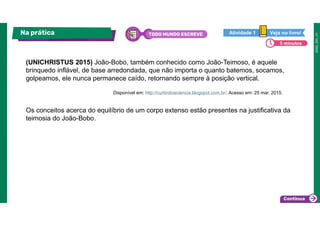 (UNICHRISTUS 2015) João-Bobo, também conhecido como João-Teimoso, é aquele
brinquedo inflável, de base arredondada, que não importa o quanto batemos, socamos,
golpeamos, ele nunca permanece caído, retornando sempre à posição vertical.
Os conceitos acerca do equilíbrio de um corpo extenso estão presentes na justificativa da
teimosia do João-Bobo.
Na prática TODO MUNDO ESCREVE Veja no livro!
Atividade 1
5 minutos
Disponível em: http://curtindoaciencia.blogspot.com.br/. Acesso em: 25 mar. 2015.
 