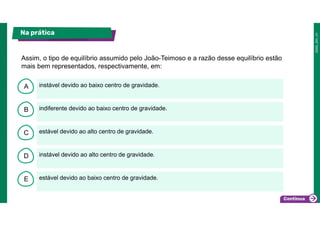 B
C
D
E
A instável devido ao baixo centro de gravidade.
estável devido ao baixo centro de gravidade.
instável devido ao alto centro de gravidade.
estável devido ao alto centro de gravidade.
indiferente devido ao baixo centro de gravidade.
Assim, o tipo de equilíbrio assumido pelo João-Teimoso e a razão desse equilíbrio estão
mais bem representados, respectivamente, em:
Na prática
 
