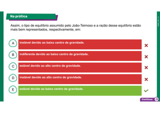 B
C
D
E
A instável devido ao baixo centro de gravidade.
estável devido ao baixo centro de gravidade.
instável devido ao alto centro de gravidade.
estável devido ao alto centro de gravidade.
indiferente devido ao baixo centro de gravidade.
Na prática
Assim, o tipo de equilíbrio assumido pelo João-Teimoso e a razão desse equilíbrio estão
mais bem representados, respectivamente, em:
 