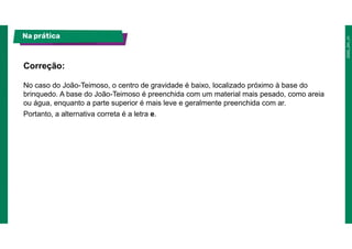 No caso do João-Teimoso, o centro de gravidade é baixo, localizado próximo à base do
brinquedo. A base do João-Teimoso é preenchida com um material mais pesado, como areia
ou água, enquanto a parte superior é mais leve e geralmente preenchida com ar.
Portanto, a alternativa correta é a letra e.
Correção:
Na prática
 