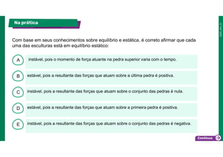 B
C
D
E
A instável, pois o momento de força atuante na pedra superior varia com o tempo.
instável, pois a resultante das forças que atuam sobre o conjunto das pedras é negativa.
estável, pois a resultante das forças que atuam sobre a primeira pedra é positiva.
instável, pois a resultante das forças que atuam sobre o conjunto das pedras é nula.
estável, pois a resultante das forças que atuam sobre a última pedra é positiva.
Na prática
Com base em seus conhecimentos sobre equilíbrio e estática, é correto afirmar que cada
uma das esculturas está em equilíbrio estático:
 