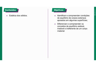 ● Estática dos sólidos. ● Identificar e compreender condições
de equilíbrio de corpos extensos
apoiados em algumas superfícies;
● Diferenciar e compreender os
conceitos de equilíbrio estável,
instável e indiferente de um corpo
material.
 
