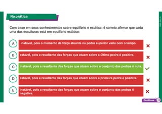 B
C
D
E
A instável, pois o momento de força atuante na pedra superior varia com o tempo.
instável, pois a resultante das forças que atuam sobre o conjunto das pedras é
negativa.
estável, pois a resultante das forças que atuam sobre a primeira pedra é positiva.
instável, pois a resultante das forças que atuam sobre o conjunto das pedras é nula.
estável, pois a resultante das forças que atuam sobre a última pedra é positiva.
Na prática
Com base em seus conhecimentos sobre equilíbrio e estática, é correto afirmar que cada
uma das esculturas está em equilíbrio estático:
 