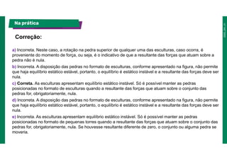 a) Incorreta. Neste caso, a rotação na pedra superior de qualquer uma das esculturas, caso ocorra, é
proveniente do momento de força, ou seja, é o indicativo de que a resultante das forças que atuam sobre a
pedra não é nula.
b) Incorreta. A disposição das pedras no formato de esculturas, conforme apresentado na figura, não permite
que haja equilíbrio estático estável, portanto, o equilíbrio é estático instável e a resultante das forças deve ser
nula.
c) Correta. As esculturas apresentam equilíbrio estático instável. Só é possível manter as pedras
posicionadas no formato de esculturas quando a resultante das forças que atuam sobre o conjunto das
pedras for, obrigatoriamente, nula.
d) Incorreta. A disposição das pedras no formato de esculturas, conforme apresentado na figura, não permite
que haja equilíbrio estático estável, portanto, o equilíbrio é estático instável e a resultante das forças deve ser
nula.
e) Incorreta. As esculturas apresentam equilíbrio estático instável. Só é possível manter as pedras
posicionadas no formato de pequenas torres quando a resultante das forças que atuam sobre o conjunto das
pedras for, obrigatoriamente, nula. Se houvesse resultante diferente de zero, o conjunto ou alguma pedra se
moveria.
Correção:
Na prática
 
