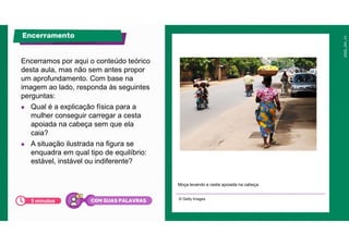 Encerramos por aqui o conteúdo teórico
desta aula, mas não sem antes propor
um aprofundamento. Com base na
imagem ao lado, responda às seguintes
perguntas:
● Qual é a explicação física para a
mulher conseguir carregar a cesta
apoiada na cabeça sem que ela
caia?
● A situação ilustrada na figura se
enquadra em qual tipo de equilíbrio:
estável, instável ou indiferente?
Moça levando a cesta apoiada na cabeça.
© Getty Images
Encerramento
5 minutos COM SUAS PALAVRAS
 