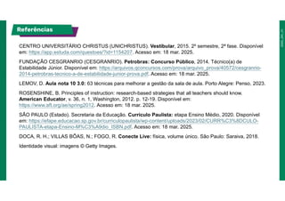 Referências
CENTRO UNIVERSITÁRIO CHRISTUS (UNICHRISTUS). Vestibular, 2015. 2º semestre, 2ª fase. Disponível
em: https://app.estuda.com/questoes/?id=1154207. Acesso em: 18 mar. 2025.
FUNDAÇÃO CESGRANRIO (CESGRANRIO). Petrobras: Concurso Público, 2014. Técnico(a) de
Estabilidade Júnior. Disponível em: https://arquivos.qconcursos.com/prova/arquivo_prova/40572/cesgranrio-
2014-petrobras-tecnico-a-de-estabilidade-junior-prova.pdf. Acesso em: 18 mar. 2025.
LEMOV, D. Aula nota 10 3.0: 63 técnicas para melhorar a gestão da sala de aula. Porto Alegre: Penso, 2023.
ROSENSHINE, B. Principles of instruction: research-based strategies that all teachers should know.
American Educator, v. 36, n. 1, Washington, 2012. p. 12-19. Disponível em:
https://www.aft.org/ae/spring2012. Acesso em: 18 mar. 2025.
SÃO PAULO (Estado). Secretaria da Educação. Currículo Paulista: etapa Ensino Médio, 2020. Disponível
em: https://efape.educacao.sp.gov.br/curriculopaulista/wp-content/uploads/2023/02/CURR%C3%8DCULO-
PAULISTA-etapa-Ensino-M%C3%A9dio_ISBN.pdf. Acesso em: 18 mar. 2025.
DOCA, R. H.; VILLAS BÔAS, N.; FOGO, R. Conecte Live: física, volume único. São Paulo: Saraiva, 2018.
Identidade visual: imagens © Getty Images.
 