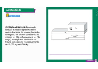 (CESGRANRIO 2014) Desejando
calcular a posição aproximada do
centro de massa de uma embarcação
carregada, um técnico considerou as
massas 𝑚 (da embarcação) e 𝑚 (da
carga) homogêneas mostradas na
Figura como sendo, respectivamente,
de 10 000 kg e 40 000 kg.
Aprofundando
5 minutos
Veja no livro!
 