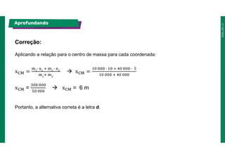 Aplicando a relação para o centro de massa para cada coordenada:
Correção:
Aprofundando
x =  x =
x =  x = 6 m
Portanto, a alternativa correta é a letra d.
 