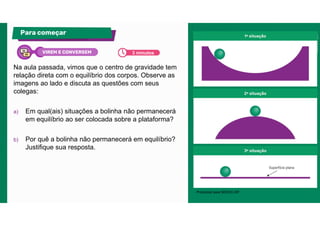 Na aula passada, vimos que o centro de gravidade tem
relação direta com o equilíbrio dos corpos. Observe as
imagens ao lado e discuta as questões com seus
colegas:
a) Em qual(ais) situações a bolinha não permanecerá
em equilíbrio ao ser colocada sobre a plataforma?
b) Por quê a bolinha não permanecerá em equilíbrio?
Justifique sua resposta.
Para começar
Produzido pela SEDUC-SP.
3 minutos
VIREM E CONVERSEM
 