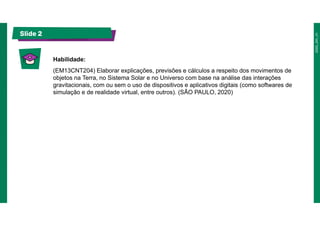 Slide 2
Habilidade:
(EM13CNT204) Elaborar explicações, previsões e cálculos a respeito dos movimentos de
objetos na Terra, no Sistema Solar e no Universo com base na análise das interações
gravitacionais, com ou sem o uso de dispositivos e aplicativos digitais (como softwares de
simulação e de realidade virtual, entre outros). (SÃO PAULO, 2020)
 