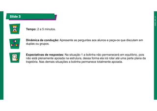 Slide 3
Tempo: 2 a 5 minutos.
Dinâmica de condução: Apresente as perguntas aos alunos e peça-os que discutam em
duplas ou grupos.
Expectativas de respostas: Na situação 1 a bolinha não permanecerá em equilíbrio, pois
não está plenamente apoiada na estrutura, dessa forma ela irá rolar até uma parte plana da
trajetória. Nas demais situações a bolinha permanece totalmente apoiada.
 