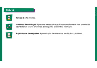 Slide 14
Tempo: 5 a 10 minutos.
Dinâmica de condução: Apresente o exercício aos alunos como forma de fixar o conteúdo
abordado nas seções anteriores. Em seguida, apresente a resolução.
Expectativas de respostas: Apresentação das etapas de resolução do problema.
 