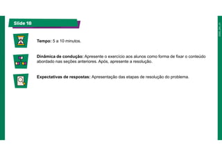 Slide 18
Tempo: 5 a 10 minutos.
Dinâmica de condução: Apresente o exercício aos alunos como forma de fixar o conteúdo
abordado nas seções anteriores. Após, apresente a resolução.
Expectativas de respostas: Apresentação das etapas de resolução do problema.
 
