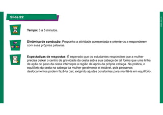 Slide 22
Tempo: 3 a 5 minutos.
Dinâmica de condução: Proponha a atividade apresentada e oriente-os a responderem
com suas próprias palavras.
Expectativas de respostas: É esperado que os estudantes respondam que a mulher
precisa deixar o centro de gravidade da cesta sob a sua cabeça de tal forma que uma linha
de ação do peso da cesta intercepte a região de apoio da própria cabeça. Na prática, o
equilíbrio da cesta na cabeça da mulher geralmente é instável, pois pequenos
deslocamentos podem fazê-la cair, exigindo ajustes constantes para mantê-la em equilíbrio.
 