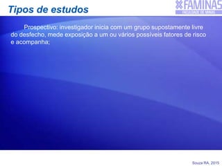 Souza RA, 2015
Tipos de estudos
Prospectivo: investigador inicia com um grupo supostamente livre
do desfecho, mede exposição a um ou vários possíveis fatores de risco
e acompanha;
 