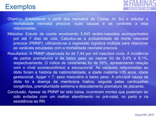 Souza RA, 2015
Exemplos
Objetivo: Estabelecer o perfil dos neonatos de Caxias do Sul e estudar a
mortalidade neonatal precoce, suas causas e as variáveis a esta
relacionadas.
Métodos: Estudo de coorte envolvendo 5.545 recém-nascidos acompanhados
por até 7 dias de vida. Calculou-se a probabilidade de morte neonatal
precoce (PMNP), utilizando-se a regressão logística múltipla para relacionar
as variáveis estudadas com a mortalidade neonatal precoce.
Resultados: A PMNP observada foi de 7,44 por mil nascidos vivos. A incidência
de partos prematuros e de baixo peso ao nascer foi de 9,4% e 8,1%,
respectivamente. O índice de cesarianas foi de 55%, apresentando relação
com o nível socioeconômico e educacional. As variáveis relacionadas ao
óbito foram a história de natimortalidade, a idade materna >35 anos, idade
gestacional, Apgar < 7, sexo masculino e baixo peso. A principal causa de
óbito foi a doença da membrana hialina, seguida pelas cardiopatias
congênitas, prematuridade extrema e descolamento prematuro de placenta.
Conclusão: Apesar da PMNP ter sido baixa, ocorreram mortes que poderiam ter
sido evitadas com um melhor atendimento no pré-natal, no parto e na
assistência ao RN
 