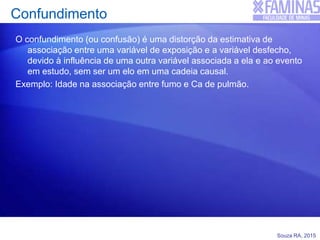 Souza RA, 2015
Confundimento
O confundimento (ou confusão) é uma distorção da estimativa de
associação entre uma variável de exposição e a variável desfecho,
devido à influência de uma outra variável associada a ela e ao evento
em estudo, sem ser um elo em uma cadeia causal.
Exemplo: Idade na associação entre fumo e Ca de pulmão.
 