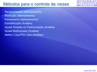 Souza RA, 2015
Métodos para o controle de vieses
Randomização (delineamento)
Restrição (delineamento)
Pareamento (delineamento)
Estratificação (Análise)
Ajuste Simples ou Padronização (Análise)
Ajuste Multivariado (Análise)
Melhor Caso/Pior caso (Análise)
 