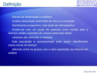 Souza RA, 2015
Definição
Estudo de observação e analítico
Analisa associação entre fator de risco e a evolução
Geralmente prospectivo, mas pode ser retrospectivo
Iniciam-se com um grupo de pessoas (uma coorte) sem a
doença, porém, expostas às causas potenciais desta.
variáveis são definidas e medidas
toda população é acompanhada para serem identificados
casos novos da doença
diferindo entre os grupos com e sem exposição aos fatores em
análise
 