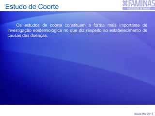 Souza RA, 2015
Estudo de Coorte
Os estudos de coorte constituem a forma mais importante de
investigação epidemiológica no que diz respeito ao estabelecimento de
causas das doenças.
 