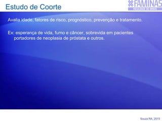 Souza RA, 2015
Estudo de Coorte
Avalia idade, fatores de risco, prognóstico, prevenção e tratamento.
Ex: esperança de vida, fumo e câncer, sobrevida em pacientes
portadores de neoplasia de próstata e outros.
 