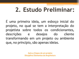Aula 4: Etapas de um projeto
Disciplina: Elementos de Arquitetura
2. Estudo Preliminar:
É uma primeira ideia, um esboço inicial do
projeto, no qual se tem a interpretação do
projetista sobre todos os condicionantes,
descrições e desejos do cliente
transformando em um projeto ou ambiente
que, no princípio, são apenas ideias.
 