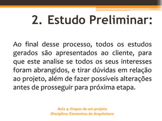Aula 4: Etapas de um projeto
Disciplina: Elementos de Arquitetura
2. Estudo Preliminar:
Ao final desse processo, todos os estudos
gerados são apresentados ao cliente, para
que este analise se todos os seus interesses
foram abrangidos, e tirar dúvidas em relação
ao projeto, além de fazer possíveis alterações
antes de prosseguir para próxima etapa.
 