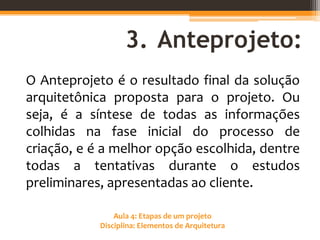 Aula 4: Etapas de um projeto
Disciplina: Elementos de Arquitetura
3. Anteprojeto:
O Anteprojeto é o resultado final da solução
arquitetônica proposta para o projeto. Ou
seja, é a síntese de todas as informações
colhidas na fase inicial do processo de
criação, e é a melhor opção escolhida, dentre
todas a tentativas durante o estudos
preliminares, apresentadas ao cliente.
 