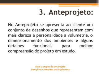 Aula 4: Etapas de um projeto
Disciplina: Elementos de Arquitetura
3. Anteprojeto:
No Anteprojeto se apresenta ao cliente um
conjunto de desenhos que representam com
mais clareza e personalidade a volumetria, o
dimensionamento dos ambientes e alguns
detalhes funcionais para melhor
compreensão do projeto em estudo.
 