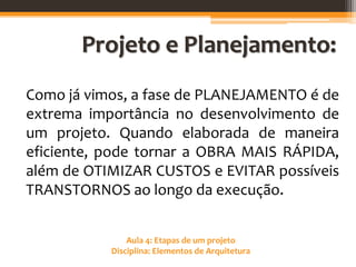 Aula 4: Etapas de um projeto
Disciplina: Elementos de Arquitetura
Projeto e Planejamento:
Como já vimos, a fase de PLANEJAMENTO é de
extrema importância no desenvolvimento de
um projeto. Quando elaborada de maneira
eficiente, pode tornar a OBRA MAIS RÁPIDA,
além de OTIMIZAR CUSTOS e EVITAR possíveis
TRANSTORNOS ao longo da execução.
 
